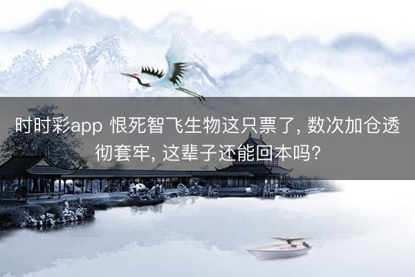 时时彩app 恨死智飞生物这只票了, 数次加仓透彻套牢, 这辈子还能回本吗?